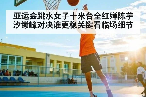 亚运会跳水女子十米台全红婵陈芋汐巅峰对决谁更稳关键看临场细节