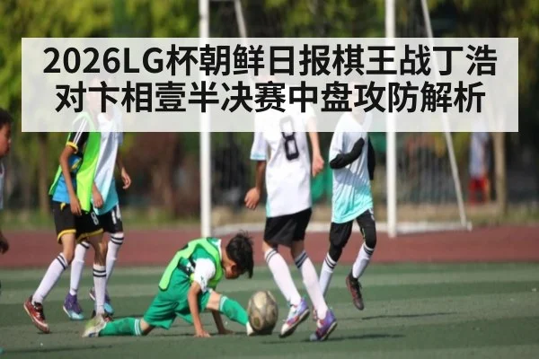 2026LG杯朝鲜日报棋王战丁浩对卞相壹半决赛中盘攻防解析