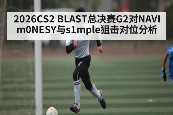 2026CS2 BLAST总决赛G2对NAVI m0NESY与s1mple狙击对位分析