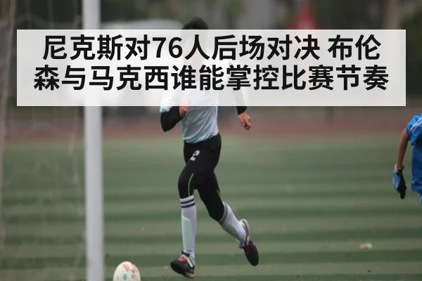 尼克斯对76人后场对决 布伦森与马克西谁能掌控比赛节奏