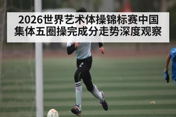 2026世界艺术体操锦标赛中国集体五圈操完成分走势深度观察